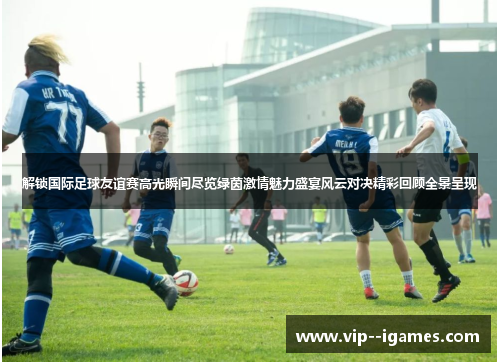 解锁国际足球友谊赛高光瞬间尽览绿茵激情魅力盛宴风云对决精彩回顾全景呈现