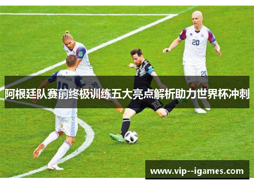 阿根廷队赛前终极训练五大亮点解析助力世界杯冲刺